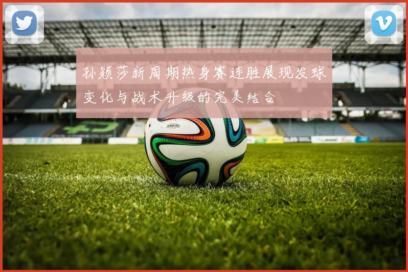 孙颖莎新周期热身赛连胜展现发球变化与战术升级的完美结合